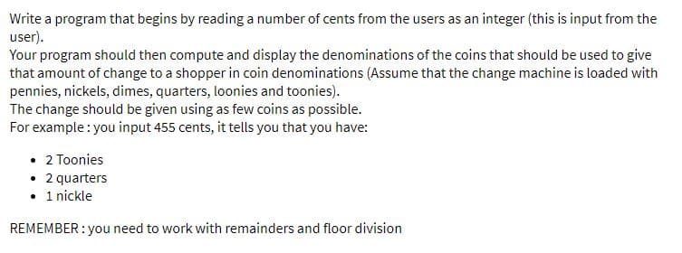 Write a program that begins by reading a number of cents from the users as an integer (this is input from the
user).
Your program should then compute and display the denominations of the coins that should be used to give
that amount of change to a shopper in coin denominations (Assume that the change machine is loaded with
pennies, nickels, dimes, quarters, loonies and toonies).
The change should be given using as few coins as possible.
For example : you input 455 cents, it tells you that you have:
• 2 Toonies
• 2 quarters
• 1 nickle
REMEMBER : you need to work with remainders and floor division
