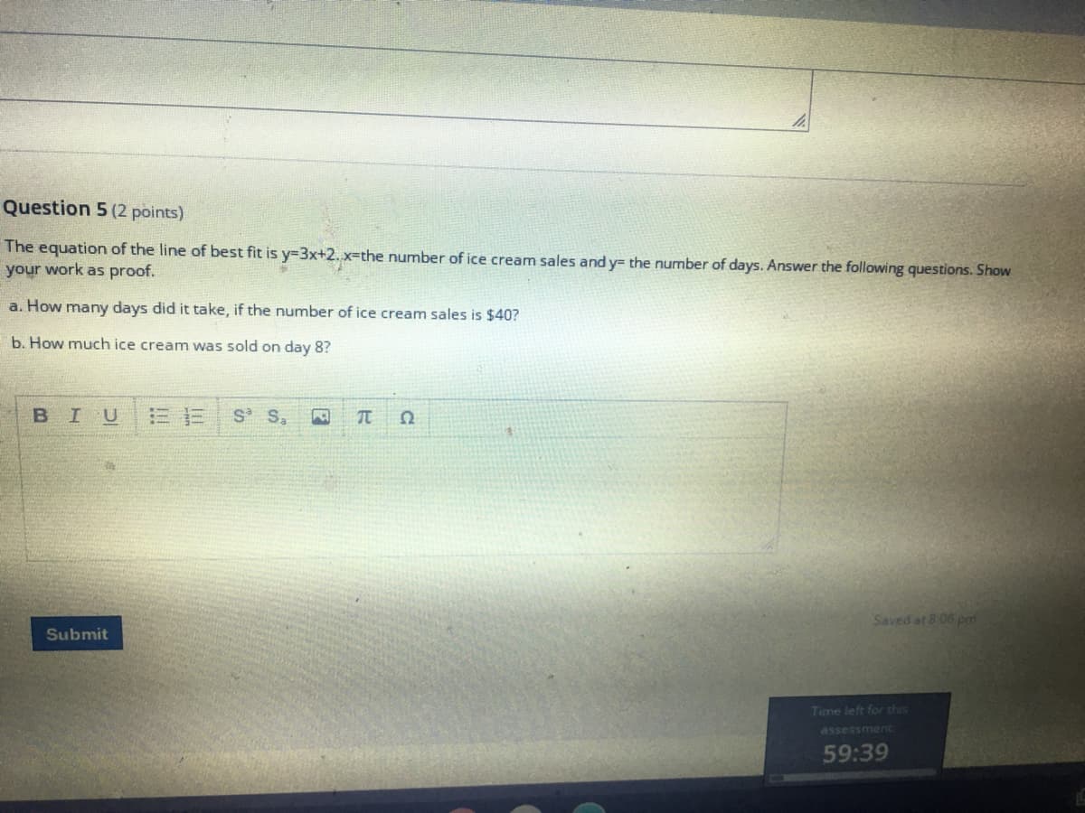 Question 5 (2 points)
The equation of the line of best fit is y=3x+2. x-the number of ice cream sales and y= the number of days. Answer the following questions. Show
your work as proof.
a. How many days did it take, if the number of ice cream sales is $40?
b. How much ice cream was sold on day 8?
BIU
S S,
Saved at 8:06 pm
Submit
Time left for this
assessment
59:39
C
