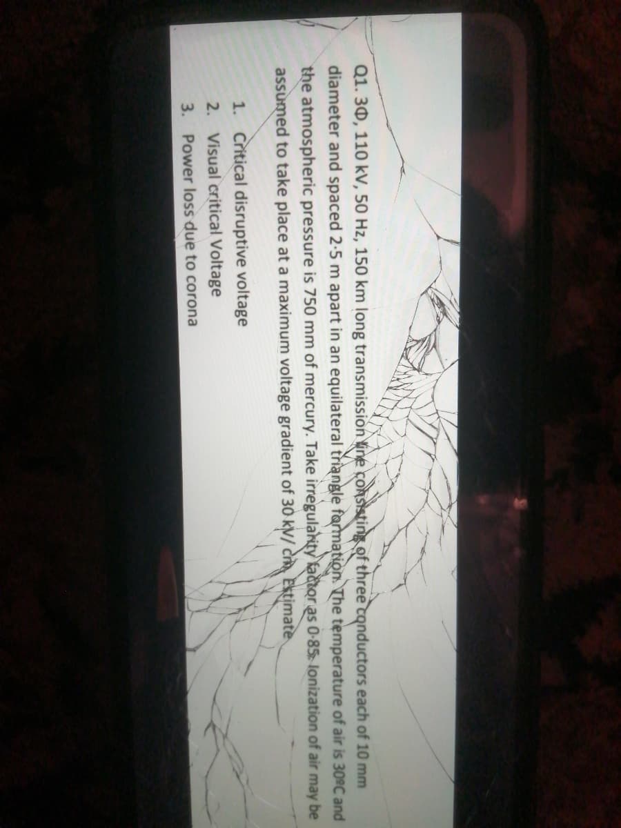 Q1. 30, 110 kV, 50 Hz, 150 km long transmission line conSisting of three tonductors each of 10 mm
diameter and spaced 2-5 m apart in an equilateral triangle farmation. The temperature of air is 30°C and
the atmospheric pressure is 750 mm of mercury. Take irregularity kactor as 0-85 lonization of air may be
assumed to take place at a maximum voltage gradient of 30 kV/ C Estimate
1. Critical disruptive voltage
2. Visual critical Voltage
3. Power loss due to corona
