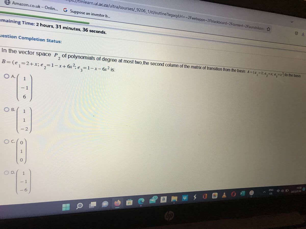 Amazon.co.uk-Onlin... G Suppose an investor b...
emaining Time: 2 hours, 31 minutes, 36 seconds.
estion Completion Status:
ОА.
In the vector space P, of polynomials of degree at most two, the second column of the matrix of transition from the basis A=(a₁=1; a=x; a=x²) to the basis
2
B=(e₁=2+x;e₂=1-x+
OB.
O
1
6
1
Q
1
2
°(:)
1
0
learn.ul.ac.za/ultra/courses/_9206_1/cl/outline?legacyUrl=~2Fwebapps-2Fblackboard-2Fcontent-2FlaunchAssess
1
9)
1
-6
0
16556
6x²; e₂=1-x- 6x² is:
3
X
DER
a
hp
30AO
<
ENG
US