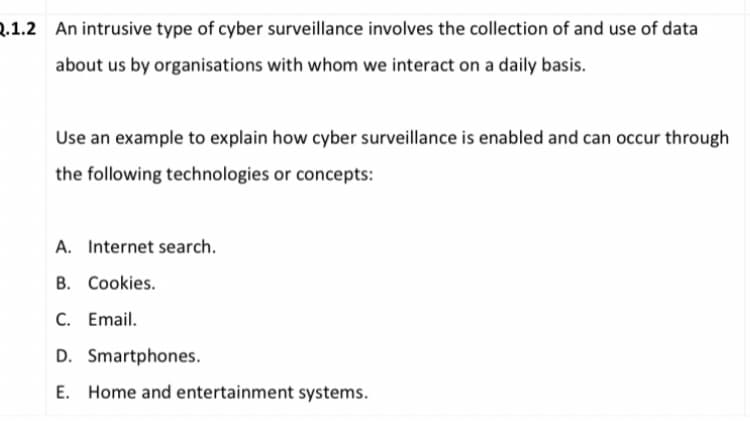 2.1.2 An intrusive type of cyber surveillance involves the collection of and use of data
about us by organisations with whom we interact on a daily basis.
Use an example to explain how cyber surveillance is enabled and can occur through
the following technologies or concepts:
A. Internet search.
B. Cookies.
C. Email.
D. Smartphones.
E. Home and entertainment systems.