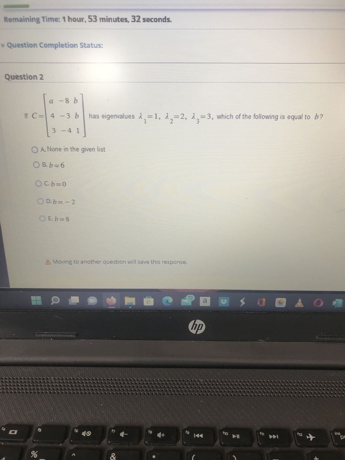 Remaining Time: 1 hour, 53 minutes, 32 seconds.
> Question Completion Status:
Question 2
177
O
a −8 b
If C= 4 -3 b
3 -4 1
O A. None in the given list
○ B. b = 6
Ocb=0
OD.b=-2
O E. b=8
fs
%
has eigenvalues ₁=1, A₂=2, A3=3, which of the following is equal to b?
A Moving to another question will save this response.
Q
16
f7
&
fg
4+
d
hp
fg
KA
f10
0
DDI
AO
f12
✈
ins
pr