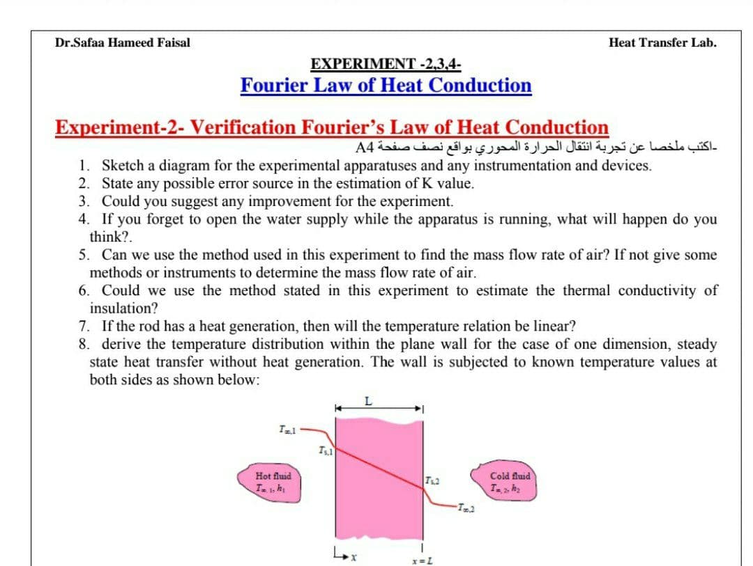 Dr.Safaa Hameed Faisal
Heat Transfer Lab.
EXPERIMENT -2,3.4-
Fourier Law of Heat Conduction
Experiment-2- Verification Fourier's Law of Heat Conduction
-اكتب ملخصا عن تجربة انتقال الحرارة المحوري بواقع نصف صفحة A4
1. Sketch a diagram for the experimental apparatuses and any instrumentation and devices.
2. State any possible error source in the estimation of K value.
3. Could you suggest any improvement for the experiment.
4. If you forget to open the water supply while the apparatus is running, what will happen do you
think?.
5. Can we use the method used in this experiment to find the mass flow rate of air? If not give some
methods or instruments to determine the mass flow rate of air.
6. Could we use the method stated in this experiment to estimate the thermal conductivity of
insulation?
7. If the rod has a heat generation, then will the temperature relation be linear?
8. derive the temperature distribution within the plane wall for the case of one dimension, steady
state heat transfer without heat generation. The wall is subjected to known temperature values at
both sides as shown below:
Hot fluid
Cold fluid
Tah
x= L
