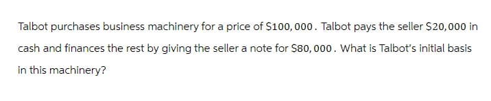 Talbot purchases business machinery for a price of $100,000. Talbot pays the seller $20,000 in
cash and finances the rest by giving the seller a note for $80,000. What is Talbot's initial basis
in this machinery?