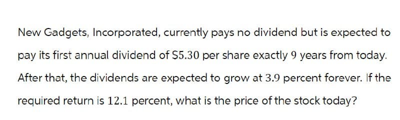 New Gadgets, Incorporated, currently pays no dividend but is expected to
pay its first annual dividend of $5.30 per share exactly 9 years from today.
After that, the dividends are expected to grow at 3.9 percent forever. If the
required return is 12.1 percent, what is the price of the stock today?