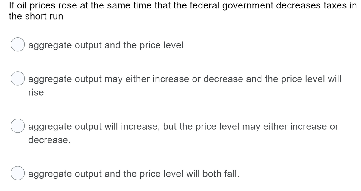 If oil prices rose at the same time that the federal government decreases taxes in
the short run
aggregate output and the price level
aggregate output may either increase or decrease and the price level will
rise
aggregate output will increase, but the price level may either increase or
decrease.
aggregate output and the price level will both fall.
