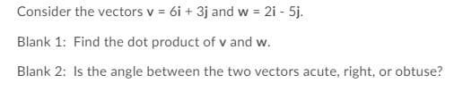 Consider the vectors v = 6i + 3j and w = 2i - 5j.
%3D
Blank 1: Find the dot product of v and w.
Blank 2: Is the angle between the two vectors acute, right, or obtuse?
