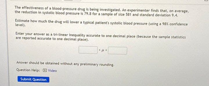 The effectiveness of a blood-pressure drug is being investigated. An experimenter finds that, on average,
the reduction in systolic blood pressure is 79.8 for a sample of size 581 and standard deviation 9.4.
Estimate how much the drug will lower a typical patient's systolic blood pressure (using a 98% confidence
level).
Enter your answer as a tri-linear inequality accurate to one decimal place (because the sample statistics
are reported accurate to one decimal place).
Answer should be obtained without any preliminary rounding.
Question Help: Video
Submit Question
