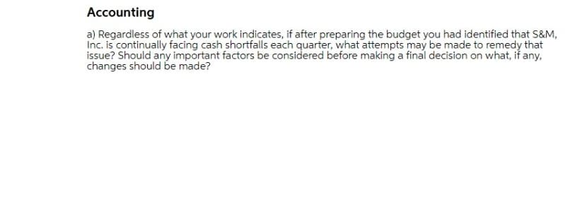 Accounting
a) Regardless of what your work indicates, if after preparing the budget you had identified that S&M,
Inc. is continually facing cash shortfalls each quarter, what attempts may be made to remedy that
issue? Should any important factors be considered before making a final decision on what, if any,
changes should be made?
