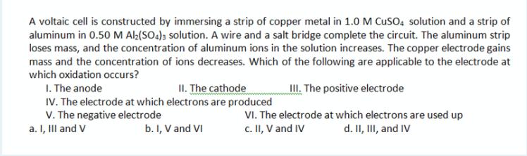 A voltaic cell is constructed by immersing a strip of copper metal in 1.0 M CusO, solution and a strip of
aluminum in 0.50 M Al½(SO4); solution. A wire and a salt bridge complete the circuit. The aluminum strip
loses mass, and the concentration of aluminum ions in the solution increases. The copper electrode gains
mass and the concentration of ions decreases. Which of the following are applicable to the electrode at
which oxidation occurs?
III. The positive electrode
I. The anode
IV. The electrode at which electrons are produced
V. The negative electrode
a. I, III and V
II. The cathode
VI. The electrode at which electrons are used up
c. II, V and IV
d. II, III, and IV
b. I, V and VI
