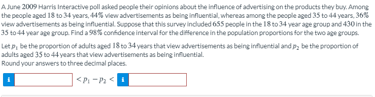 A June 2009 Harris Interactive poll asked people their opinions about the influence of advertising on the products they buy. Among
the people aged 18 to 34 years, 44% view advertisements as being influential, whereas among the people aged 35 to 44 years, 36%
view advertisements as being influential. Suppose that this survey included 655 people in the 18 to 34 year age group and 430 in the
35 to 44 year age group. Find a 98% confidence interval for the difference in the population proportions for the two age groups.
Let p, be the proportion of adults aged 18 to 34 years that view advertisements as being influential and p, be the proportion of
adults aged 35 to 44 years that view advertisements as being influential.
Round your answers to three decimal places.
<Pi - P2 <
