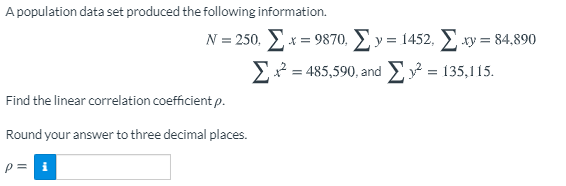 A population data set produced the following information.
N = 250. Ex = 9870, E y = 1452, E xy = 84,890
E = 485,590, and E = 135,115.
Find the linear correlation coefficient p.
Round your answer to three decimal places.
p = i
