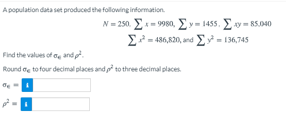 A population data set produced the following information:

- \( N = 250 \)
- \( \sum x = 9980 \)
- \( \sum y = 1455 \)
- \( \sum xy = 85,040 \)
- \( \sum x^2 = 486,820 \)
- \( \sum y^2 = 136,745 \)

Find the values of \( \sigma_{\varepsilon} \) and \( \rho^2 \).

Round \( \sigma_{\varepsilon} \) to four decimal places and \( \rho^2 \) to three decimal places.

\[
\sigma_{\varepsilon} = \boxed{}
\]

\[
\rho^2 = \boxed{}
\]