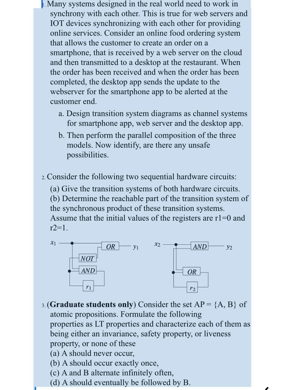 1. Many systems designed in the real world need to work in
synchrony with each other. This is true for web servers and
IOT devices synchronizing with each other for providing
online services. Consider an online food ordering system
that allows the customer to create an order on a
smartphone, that is received by a web server on the cloud
and then transmitted to a desktop at the restaurant. When
the order has been received and when the order has been
completed, the desktop app sends the update to the
webserver for the smartphone app to be alerted at the
customer end.
a. Design transition system diagrams as channel systems
for smartphone app, web server and the desktop app.
b. Then perform the parallel composition of the three
models. Now identify, are there any unsafe
possibilities.
2. Consider the following two sequential hardware circuits:
(a) Give the transition systems of both hardware circuits.
(b) Determine the reachable part of the transition system of
the synchronous product of these transition systems.
Assume that the initial values of the registers are r1=0 and
r2=1.
X1
NOT
AND
r1
OR
yı
x2
AND
OR
property, or none of these
(a) A should never occur,
(b) A should occur exactly once,
r2
3. (Graduate students only) Consider the set AP = {A, B} of
atomic propositions. Formulate the following
Y2
properties as LT properties and characterize each of them as
being either an invariance, safety property, or liveness
(c) A and B alternate infinitely often,
(d) A should eventually be followed by B.