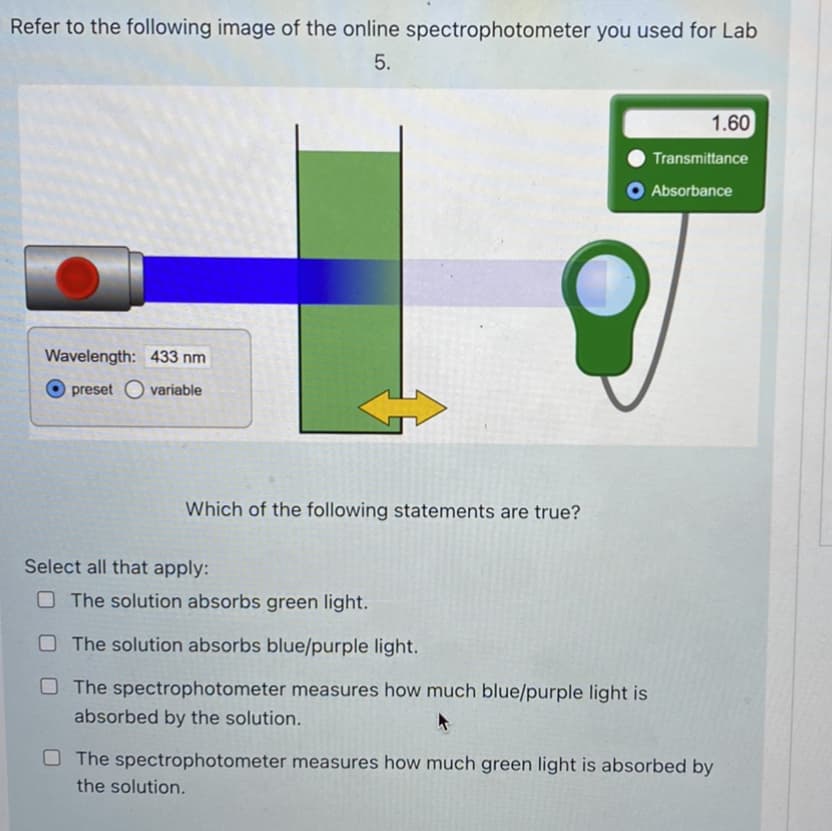 Refer to the following image of the online spectrophotometer you used for Lab
5.
1.60
Transmittance
O Absorbance
Wavelength: 433 nm
preset O variable
Which of the following statements are true?
Select all that apply:
OThe solution absorbs green light.
OThe solution absorbs blue/purple light.
O The spectrophotometer measures how much blue/purple light is
absorbed by the solution.
O The spectrophotometer measures how much green light is absorbed by
the solution.
