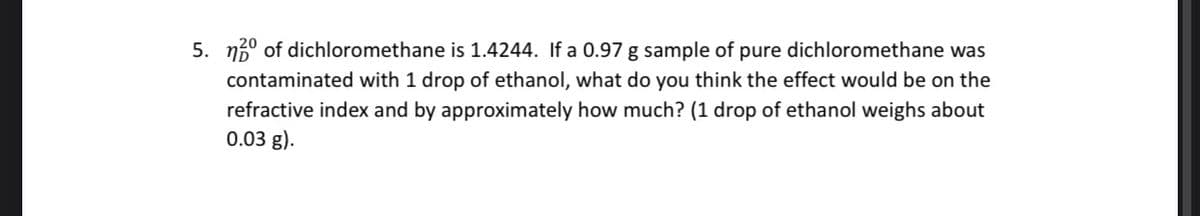 5. n5° of dichloromethane is 1.4244. If a 0.97 g sample of pure dichloromethane was
contaminated with 1 drop of ethanol, what do you think the effect would be on the
refractive index and by approximately how much? (1 drop of ethanol weighs about
0.03 g).
