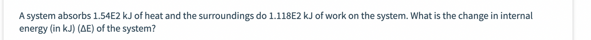 A system absorbs 1.54E2 kJ of heat and the surroundings do 1.118E2 kJ of work on the system. What is the change in internal
energy (in kJ) (AE) of the system?
