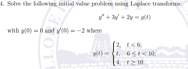 4. Solve the following initial value problem using Laplace transforms:
y" + 3y' + 2y = g(t)
with y(0) = 0 and y'(0) = -2 where
%3D
2, t< 6;
g(t) = { t, 6 <t< 10;
| 4, t>10.
