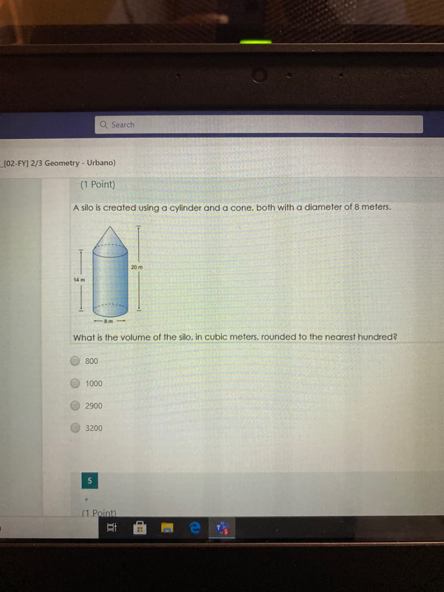 Q Search
_[02-FY] 2/3 Geometry - Urbano)
(1 Point)
A silo is created using a cylinder and a cone, both with a diameter of 8 meters.
20 m
14 m
Am
What is the volume of the silo, in cubic meters, rounded to the nearest hundred?
800
1000
2900
3200
(1 Point)
