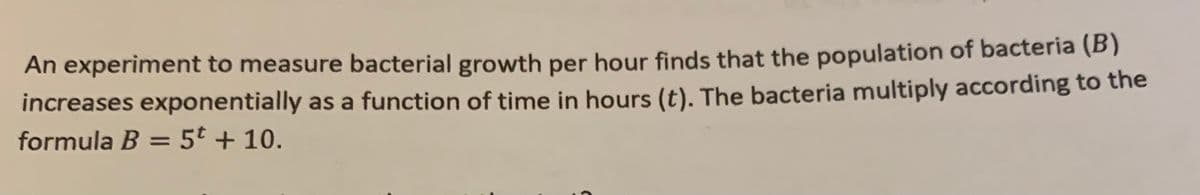 An experiment to measure bacterial growth per hour finds that the population of bacteria (B)
increases exponentially as a function of time in hours (t). The bacteria multiply according to the
formula B = 5t + 10.
%3D
