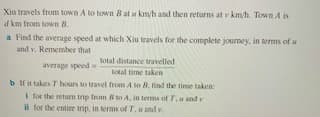 Xiu travels from town A to town 8 at u kmyh and then returns at v km/h. Town A is
d km from town B.
a Find the average speed at which Xiu travels for the complete journey, in tems of u
and v. Remember that
total distance travelled
average speed
total time taken
b i it takes T hours to travel from A to B. find the time taken:
I for the retum trip from B to A, in tems of T, u and v
il for the entire trip, in terms of T,u and v.
