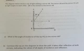 The diagram belew showsay of ight strikingmirrer AB The mirror ABand the mirrer CD are
at right angles to each other. ON the normal to the mirrer AB
a What is the angle of incidence of the ray PQ on the mirror AB?
0.
b) Continue the ray on the diagram to show the path it takes after reflection at both
mirrors, indicating the values of all angles of incidence and reflection.
