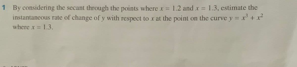 1 By considering the secant through the points where x 1.2 and x = 1.3, estimate the
instantaneous rate of change of y with respect to x at the point on the curve y =
3x² + x²
%3D
where x = 1.3.
%3D
