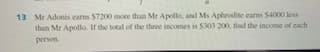 13 Mr Adonis carns $7200 more than Mr Apollo, and Ms Aphrodite carns S4000 less
than Mr Apollo. If the total of the three incomes is S303 200, find the income of cach
person.

