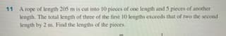 11 A rope of length 205 m is cut into 10 pieces of one length and 5 pieces of another
length. The total kength of three of the fint 10 lengths exceeds that of two the second
length by 2 m. Find the lengths of the picces.
