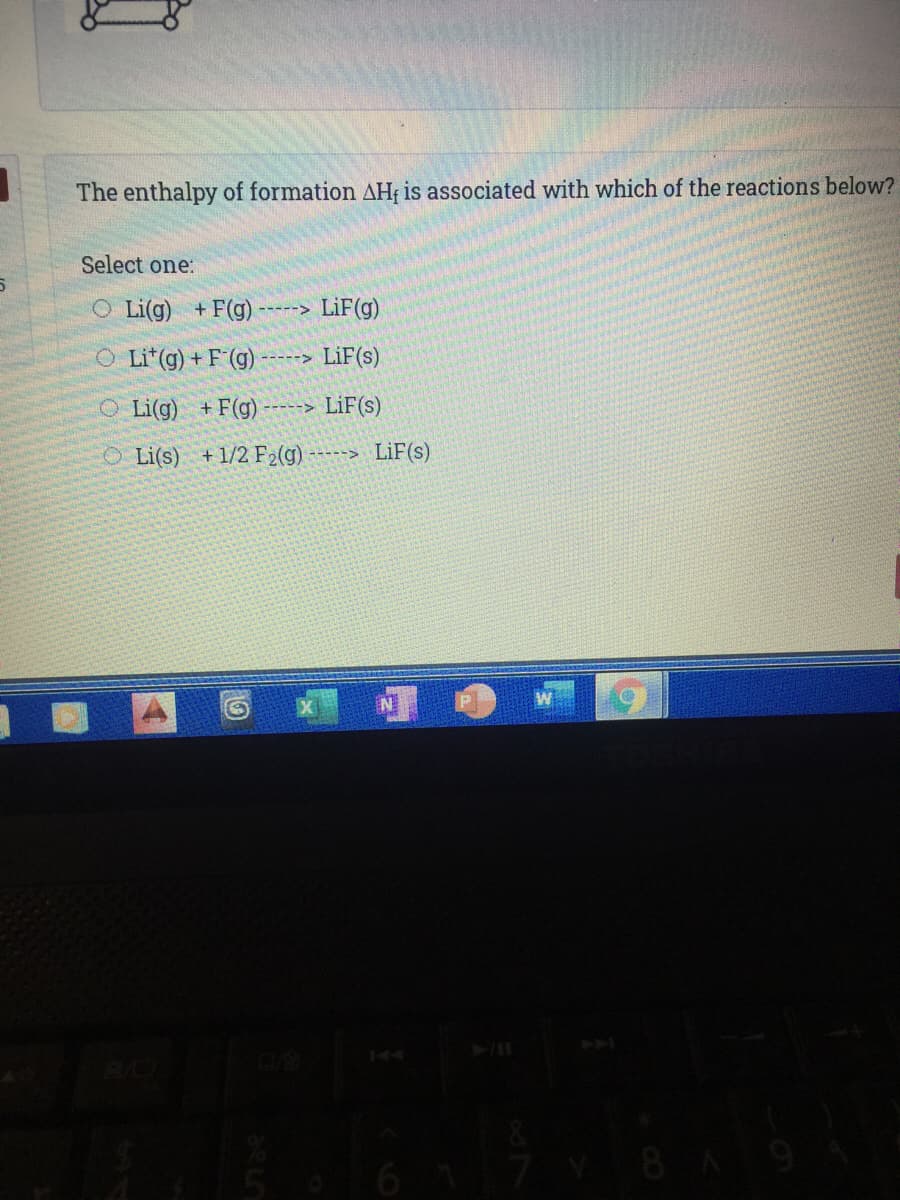 The enthalpy of formation AH; is associated with which of the reactions below?
Select one:
O Li(g) +F(g)
LiF(g)
----->
O Li*(g) + F (g)
-----> LiF(s)
O Li(g) +F(g)
LiF(s)
O Li(s) +1/2 F2(g) ----> LiF(s)
PA
