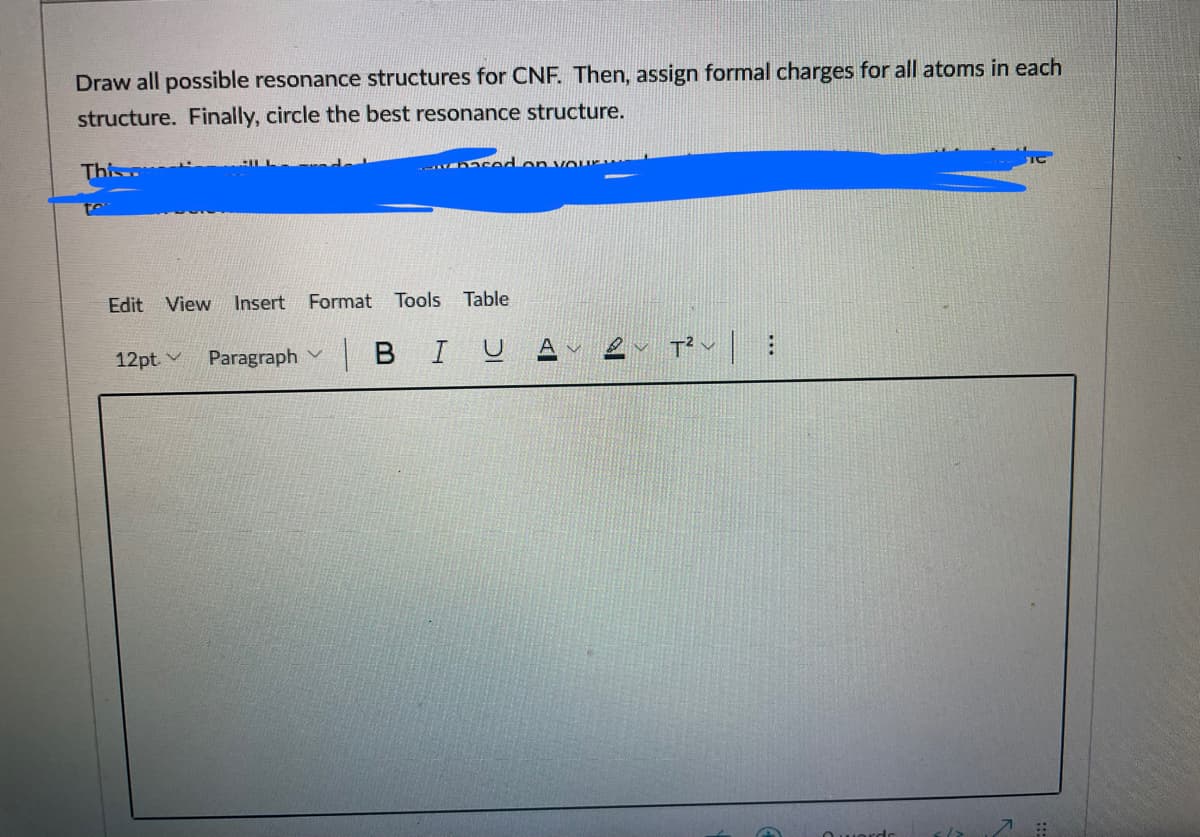 Draw all possible resonance structures for CNF. Then, assign formal charges for all atoms in each
structure. Finally, circle the best resonance structure.
This
cedon vour
Edit View
Insert
Format
Tools Table
12pt. v
Paragraph
| в I V
