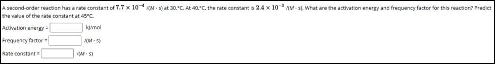 A second-order reaction has a rate constant of 7.7 x 104/(Ms) at 30.°C. At 40.°C, the rate constant is 2.4 x 10-³ /(Ms). What are the activation energy and frequency factor for this reaction? Predict
the value of the rate constant at 45°C.
kj/mol
/(M.s)
Activation energy =
Frequency factor =
Rate constant =
(M-s)