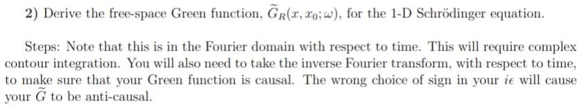 2) Derive the free-space Green function, GR(x, xo; w), for the 1-D Schrödinger equation.
Steps: Note that this is in the Fourier domain with respect to time. This will require complex
contour integration. You will also need to take the inverse Fourier transform, with respect to time,
to make sure that your Green function is causal. The wrong choice of sign in your ie will cause
your G to be anti-causal.