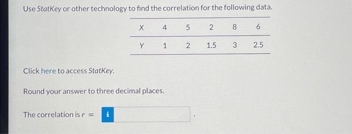 Use StatKey or other technology to find the correlation for the following data.
X
The correlation is r = i
Y
4
1
Click here to access StatKey.
Round your answer to three decimal places.
5
2
2
1.5
8
3
6
2.5