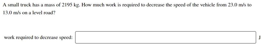 A small truck has a mass of 2195 kg. How much work is required to decrease the speed of the vehicle from 23.0 m/s to
13.0 m/s on a level road?
work required to decrease speed:
J
