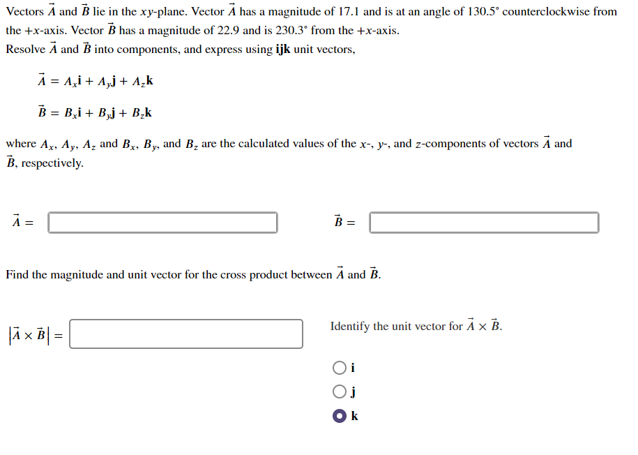 Vectors A and B lie in the xy-plane. Vector A has a magnitude of 17.1 and is at an angle of 130.5° counterclockwise from
the +x-axis. Vector B has a magnitude of 22.9 and is 230.3° from the +x-axis.
Resolve Ā and B into components, and express using ijk unit vectors,
A = A,i + A,j + A¸k
B = B,i + Bj + B,k
where Ax, Ay, Az and Bx, By, and B, are the calculated values of the x-, y-, and z-components of vectors A and
B, respectively.
A =
B =
Find the magnitude and unit vector for the cross product between A and B.
Identify the unit vector for Å x B.
Oi
Oj
Ok
