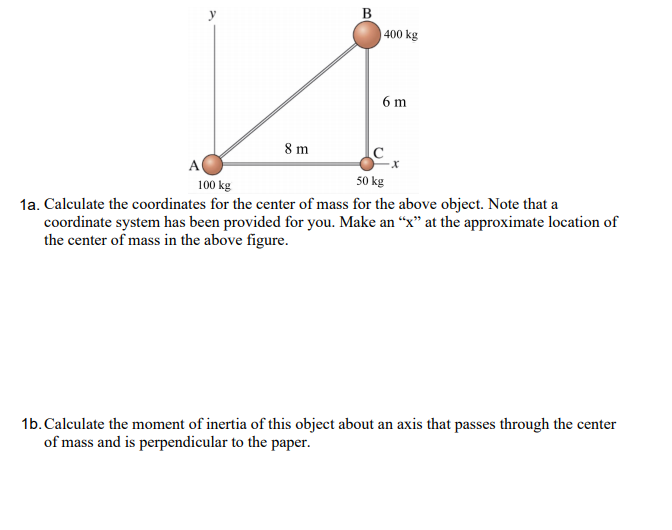 В
400 kg
6 m
8 m
A
100 kg
50 kg
1a. Calculate the coordinates for the center of mass for the above object. Note that a
coordinate system has been provided for you. Make an “x" at the approximate location of
the center of mass in the above figure.
1b. Calculate the moment of inertia of this object about an axis that passes through the center
of mass and is perpendicular to the paper.
