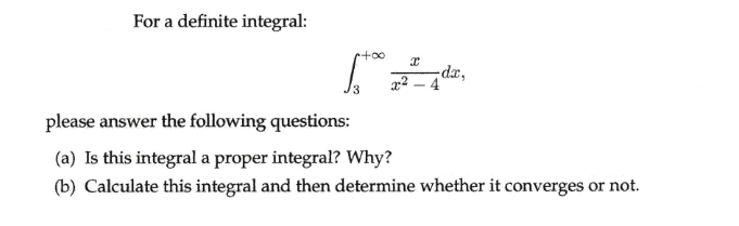 For a definite integral:
xp-
x2 – 4
please answer the following questions:
(a) Is this integral a proper integral? Why?
(b) Calculate this integral and then determine whether it converges or not.
