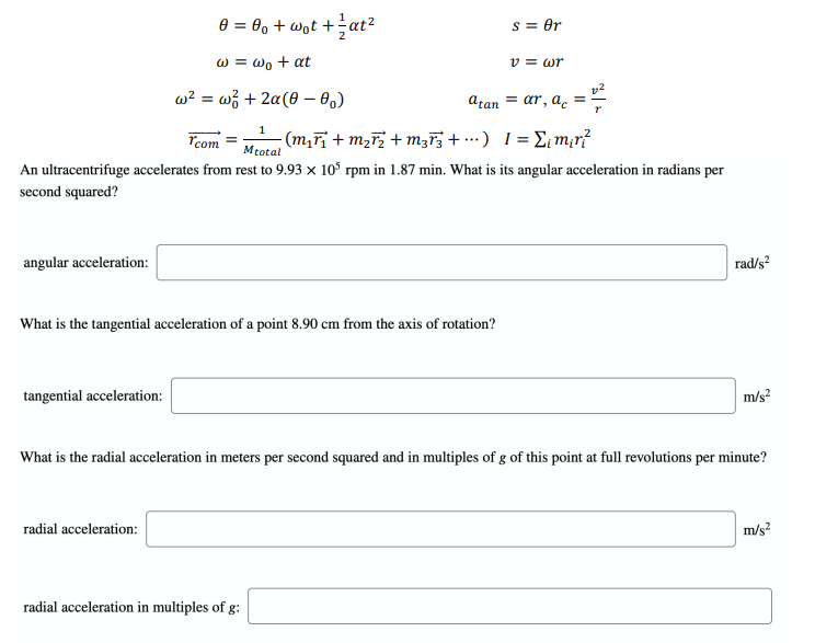 e = 0, + wot +at?
S = Or
w = wo + at
v = wr
w? = w; + 2a(0 – 0.)
atan = ar, a.
%3D
Tcom
- (m,F + m2; + mz73 + .·) 1= E¡m;r?
Mtotal
An ultracentrifuge accelerates from rest to 9.93 x 10° rpm in 1.87 min. What is its angular acceleration in radians per
second squared?
angular acceleration:
rad/s?
What is the tangential acceleration of a point 8.90 cm from the axis of rotation?
tangential acceleration:
m/s?
What is the radial acceleration in meters per second squared and in multiples of g of this point at full revolutions per minute?
radial acceleration:
m/s?
radial acceleration in multiples of g:
