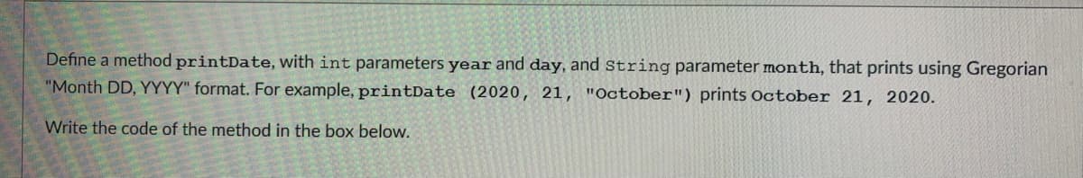 Define a method printDate, with int parameters year and day, and String parameter month, that prints using Gregorian
"Month DD, YYYY" format. For example, printDate (2020, 21, "October") prints October 21, 2020.
Write the code of the method in the box below.
