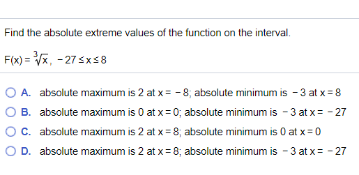 Find the absolute extreme values of the function on the interval.
F(x) = Vx, - 27 sx58
A. absolute maximum is 2 at x= - 8; absolute minimum is - 3 at x = 8
B. absolute maximum is 0 at x= 0; absolute minimum is - 3 at x= - 27
C. absolute maximum is 2 at x= 8; absolute minimum is 0 at x=0
O D. absolute maximum is 2 at x = 8; absolute minimum is - 3 at x= - 27
