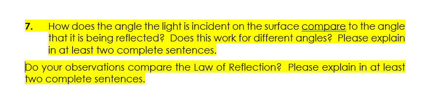 How does the angle the light is incident on the surface compare to the angle
that it is being reflected? Does this work for different angles? Please explain
in at least two complete sentences.
7.
Do your observations compare the Law of Reflection? Please explain in at least
two complete sentences.
