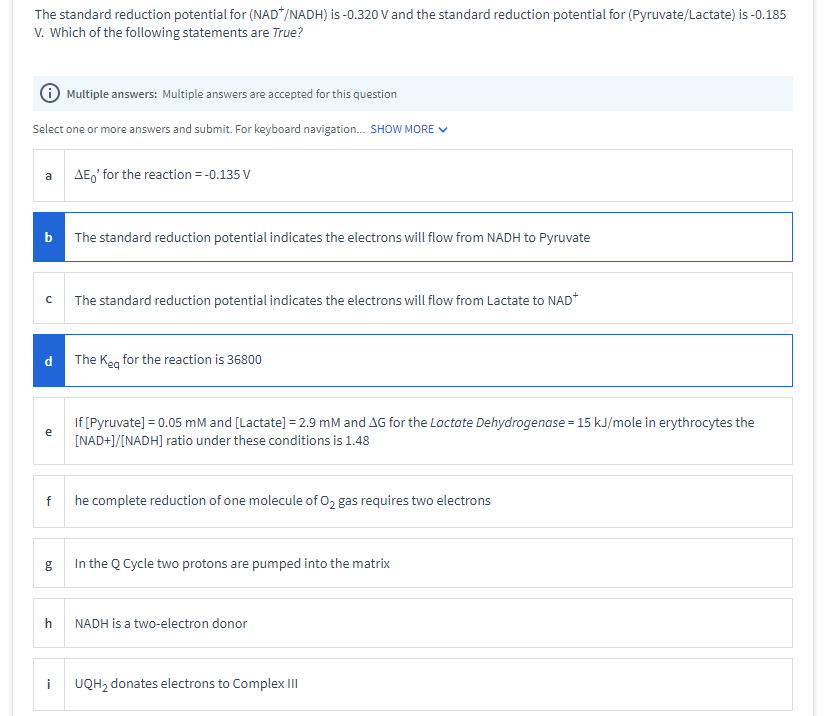 The standard reduction potential for (NAD*/NADH) is -0.320 V and the standard reduction potential for (Pyruvate/Lactate) is -0.185
V. Which of the following statements are True?
O Multiple answers: Multiple answers are accepted for this question
Select one or more answers and submit. For keyboard navigation. SHOW MORE V
AE,' for the reaction = -0.135 V
a
The standard reduction potential indicates the electrons will flow from NADH to Pyruvate
The standard reduction potential indicates the electrons will flow from Lactate to NAD*
The Ken for the reaction is 36800
If [Pyruvate] = 0.05 mM and [Lactate] = 2.9 mM and AG for the Lactate Dehydrogenase = 15 kJ/mole in erythrocytes the
[NAD+]/[NADH] ratio under these conditions is 1.48
e
he complete reduction of one molecule of 02 gas requires two electrons
In the Q Cycle two protons are pumped into the matrix
NADH is a two-electron donor
i
UQH, donates electrons to Complex III
