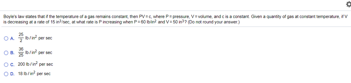 Boyle's law states that if the temperature of a gas remains constant, then PV= c, where P= pressure, V= volume, and c is a constant. Given a quantity of gas at constant temperature, if V
is decreasing at a rate of 15 in3/sec, at what rate is P increasing when P= 60 lb/in? and V= 50 in3? (Do not round your answer.)
O A.
Ib/in?
per sec
OB.
36
Ib/ in? per sec
25
OC. 200 Ib/ in? per sec
O D. 18 Ib/ in2 per sec
