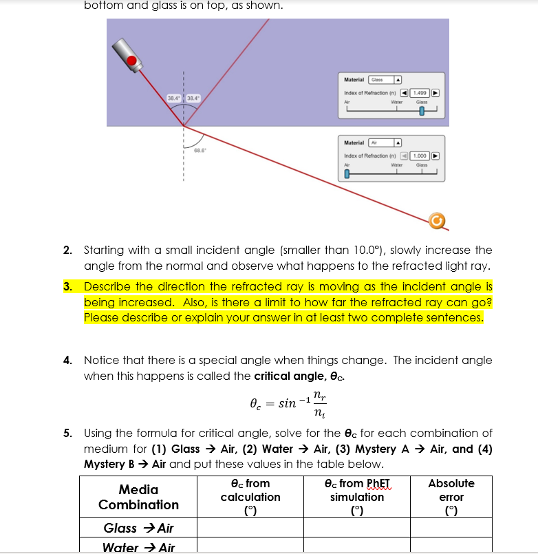 bottom and glass is on top, as shown.
Material Glass
Index of Refraction (n) O 1.499
38.4 38.4
Air
Water
Giass
Material
68.6
Index of Refraction (n) O 1.000
Ar
Water
Glass
2. Starting with a small incident angle (smaller than 10.0°), slowly increase the
angle from the normal and observe what happens to the refracted light ray.
3. Describe the direction the refracted ray is moving as the incident angle is
being increased. Also, is there a limit to how far the refracted ray can go?
Please describe or explain your answer in at least two complete sentences.
4. Notice that there is a special angle when things change. The incident angle
when this happens is called the critical angle, ec.
0. = sin
-1
5. Using the formula for critical angle, solve for the ec for each combination of
medium for (1) Glass → Air, (2) Water > Air, (3) Mystery A → Air, and (4)
Mystery B → Air and put these values in the table below.
ec from
Oc from PHET
Absolute
Media
calculation
simulation
error
Combination
(°)
()
Glass >Air
Water > Air
