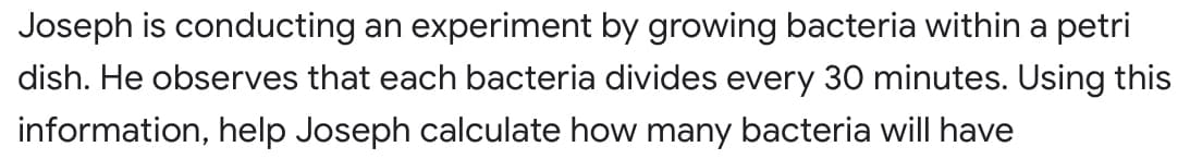 Joseph is conducting an experiment by growing bacteria within a petri
dish. He observes that each bacteria divides every 30 minutes. Using this
information, help Joseph calculate how many bacteria will have
