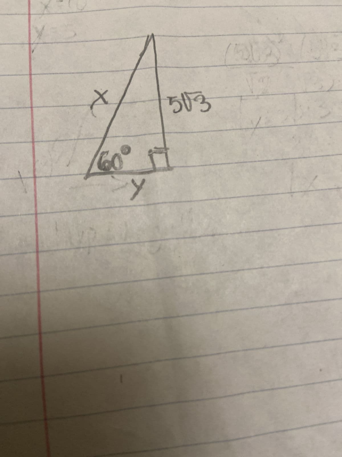 The image contains a hand-drawn right triangle, labeled with an interior 60° angle, and some side lengths. Below is a detailed description suitable for an educational website.

---

### Understanding Right Triangles with 60° Angles

In this example, we have a right triangle with one angle measuring 60°. The diagram is annotated with the length of the hypotenuse and the variables representing the other sides.

#### Diagram Description:

1. **Hypotenuse:** The side opposite the right-angle, labeled as \( 5\sqrt{3} \).
2. **Angle:** One of the non-right angles is marked as 60°.
3. **Sides:** 
   - The side opposite the 60° angle is labeled \( y \).
   - The side adjacent to the 60° angle is labeled \( x \).

According to the properties of a 30°-60°-90° triangle:
- The hypotenuse is always twice the shorter leg.
- The longer leg opposite the 60° angle is \( \sqrt{3} \) times the shorter leg.

#### Solving for \( x \) and \( y \):

1. Given the hypotenuse \( 5\sqrt{3} \), we can find \( x \) and \( y \):

   - **Shorter leg (x):** Since in a 30°-60°-90° triangle, the hypotenuse is twice the shorter leg,
     \[
     x = \frac{hypotenuse}{2} = \frac{5\sqrt{3}}{2} = \frac{5\sqrt{3}}{2}
     \]

   - **Longer leg (y):** This is \( \sqrt{3} \) times the shorter leg,
     \[
     y = \sqrt{3} \times x = \sqrt{3} \times \frac{5\sqrt{3}}{2} = \frac{5 \times 3}{2} = \frac{15}{2} = 7.5
     \]

#### Conclusion:
In this triangle:
- \( x = \frac{5\sqrt{3}}{2} \)
- \( y = 7.5 \)

These calculations help in understanding the properties of 30°-60°-90° triangles and solving for missing side lengths when given one side.

---

This explanation provides