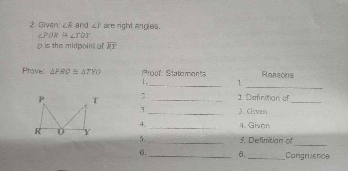 2. Given: LR and LY are right angles.
ZPOR LTOY
o is the midpoint of RY
Reasons
Proof: Statements
1.
Prove: APRO ATYO
1.
2.
2. Definition of
T
der
P
3.
3. Given
4.
4. Given
R O
5. Definition of
5.
6.
6.
Congruence
