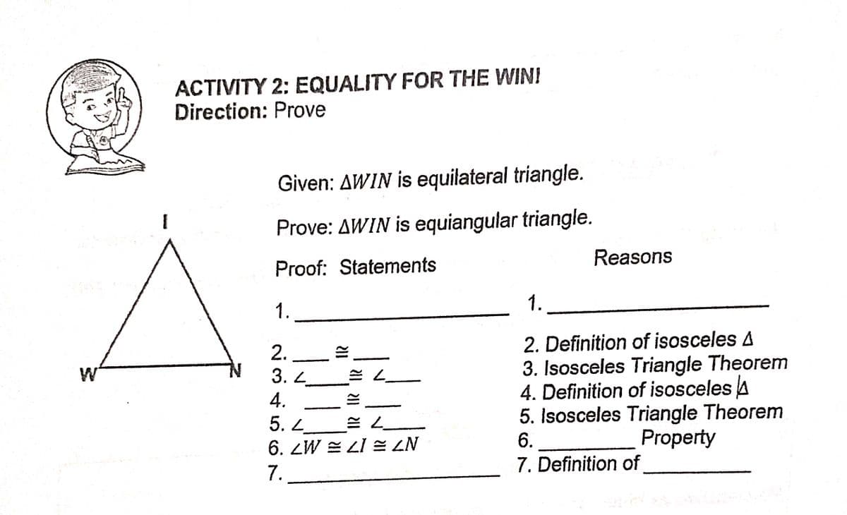 ACTIVITY 2: EQUALITY FOR THE WINI
Direction: Prove
Given: AWIN is equilateral triangle.
Prove: AWIN is equiangular triangle.
Reasons
Proof: Statements
1..
1.
2. Definition of isosceles A
2.
3. L
3. Isosceles Triangle Theorem
4. Definition of isosceles A
5. Isosceles Triangle Theorem
6.
4.
5.
6. ZW = LI = ZN
Property
7.
7. Definition of
