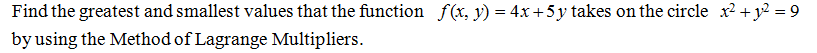 Find the greatest and smallest values that the function f(x, y) = 4x+5y takes on the circle x2 + y? = 9
by using the Method of Lagrange Multipliers.
